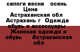 сапоги весна - осень › Цена ­ 800 - Астраханская обл., Астрахань г. Одежда, обувь и аксессуары » Женская одежда и обувь   . Астраханская обл.